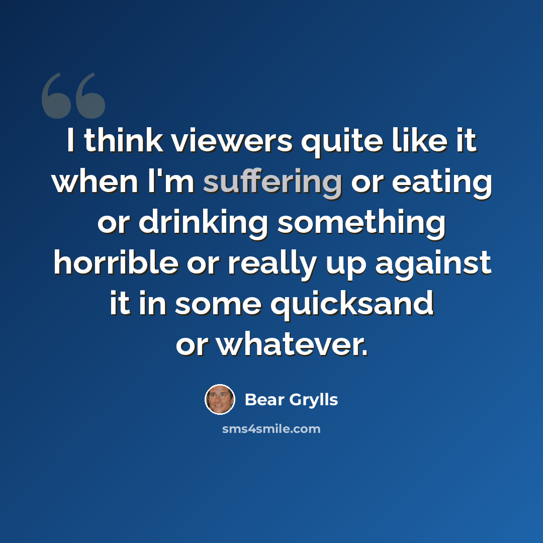 “I think viewers quite like it when I'm suffering or eating or drinking something horrible or really up against it in some quicksand or whatever.” quote by Bear Grylls