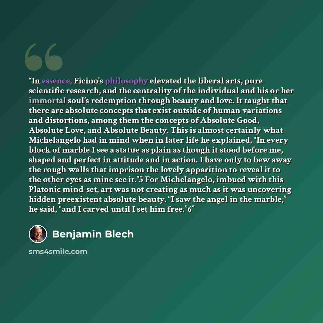 “In essence, Ficino’s philosophy elevated the liberal arts, pure scientific research, and the centrality of the individual and his or her immortal soul’s redemption through beauty and love. It taught that there are absolute concepts that exist outside of human variations and distortions, among them…” quote by Benjamin Blech
