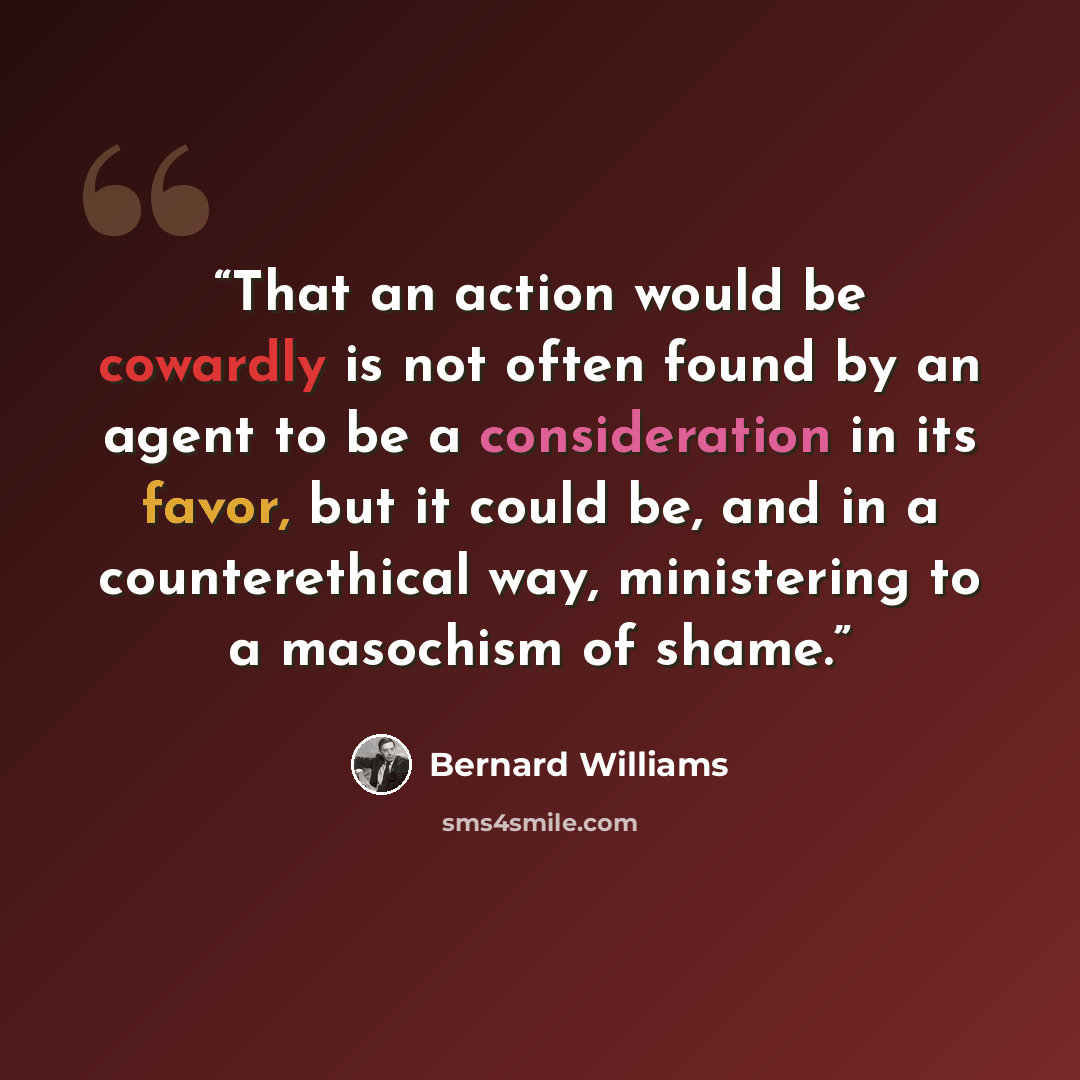 “That an action would be cowardly is not often found by an agent to be a consideration in its favor, but it could be, and in a counterethical way, ministering to a masochism of shame.” quote by Bernard Williams