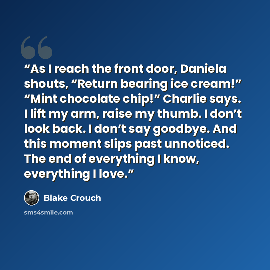 “As I reach the front door, Daniela shouts, “Return bearing ice cream!” “Mint chocolate chip!” Charlie says. I lift my arm, raise my thumb. I don’t look back. I don’t say goodbye. And this moment slips past unnoticed. The end of everything I know, everything I love.” quote by Blake Crouch