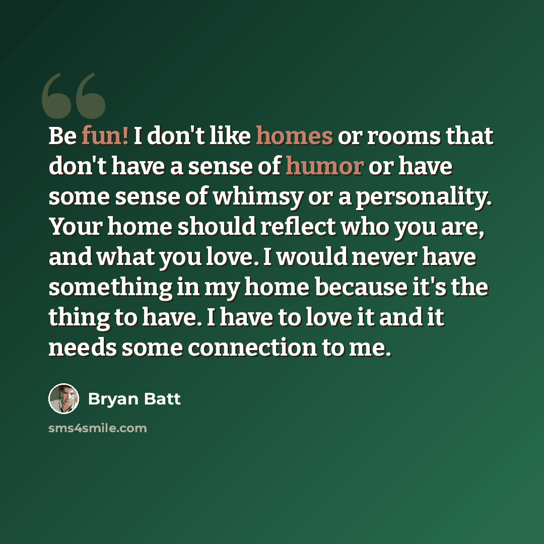 “Be fun! I don't like homes or rooms that don't have a sense of humor or have some sense of whimsy or a personality. Your home should reflect who you are, and what you love. I would never have something in my home because it's the thing to have. I have to love it and it needs some connection to me.” quote by Bryan Batt