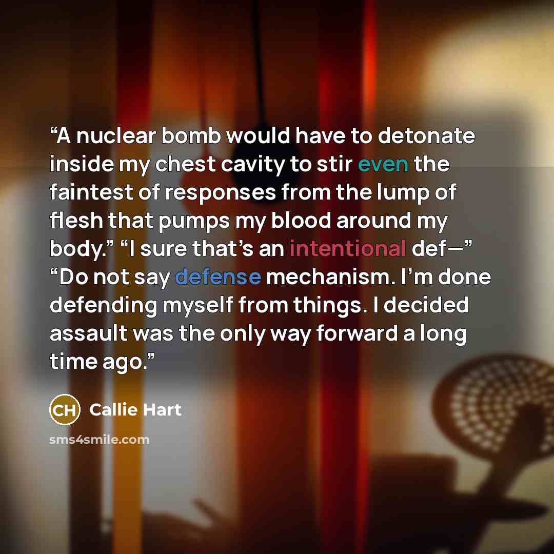 “A nuclear bomb would have to detonate inside my chest cavity to stir even the faintest of responses from the lump of flesh that pumps my blood around my body.” “I sure that’s an intentional def—” “Do not say defense mechanism. I’m done defending myself from things. I decided assault was the only…” quote by Callie Hart