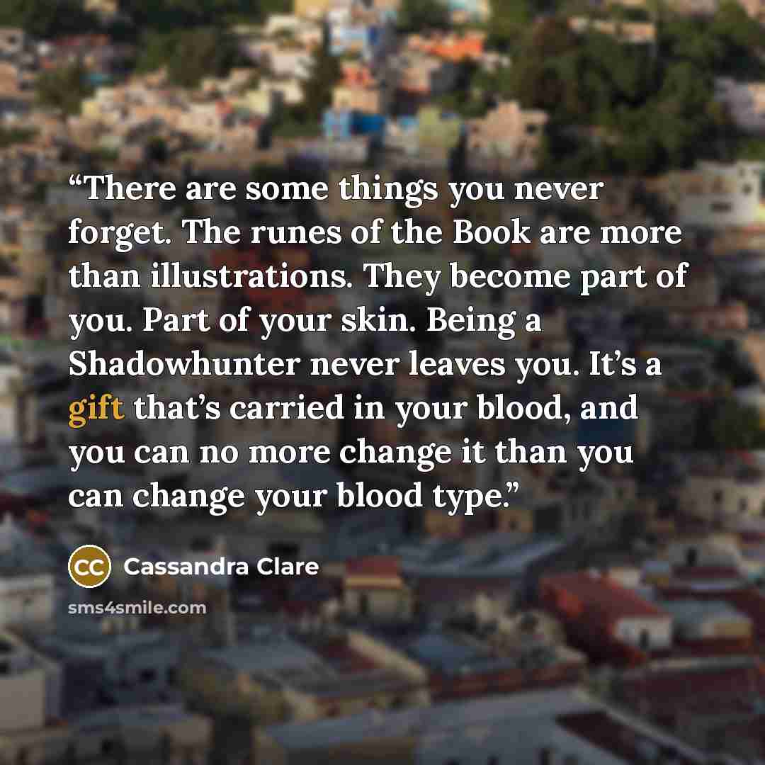 “There are some things you never forget. The runes of the Book are more than illustrations. They become part of you. Part of your skin. Being a Shadowhunter never leaves you. It’s a gift that’s carried in your blood, and you can no more change it than you can change your blood type.” quote by Cassandra Clare