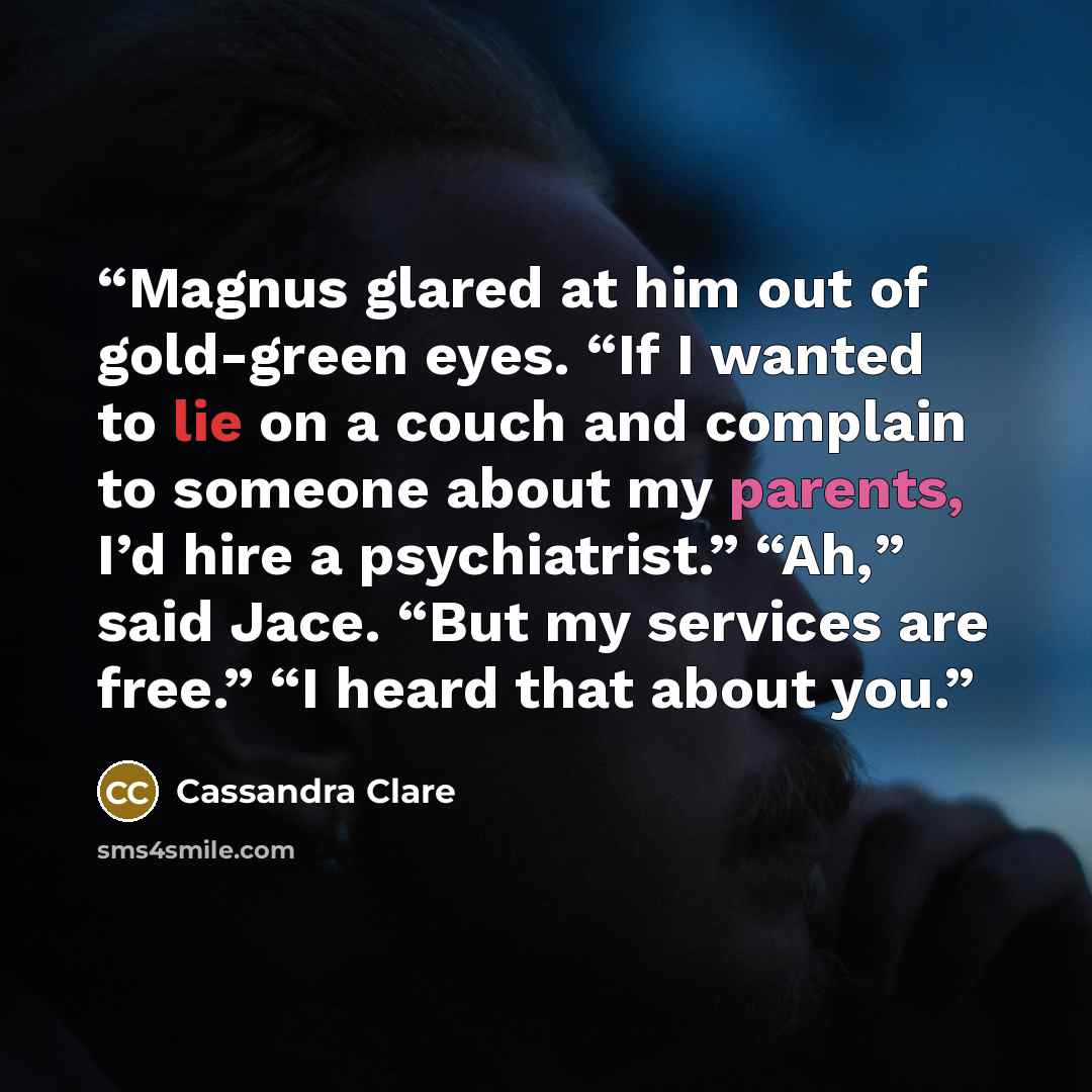“Magnus glared at him out of gold-green eyes. “If I wanted to lie on a couch and complain to someone about my parents, I’d hire a psychiatrist.” “Ah,” said Jace. “But my services are free.” “I heard that about you.” quote by Cassandra Clare