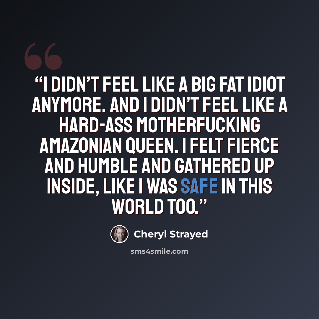 “I didn’t feel like a big fat idiot anymore. And I didn’t feel like a hard-ass motherfucking Amazonian queen. I felt fierce and humble and gathered up inside, like I was safe in this world too.” quote by Cheryl Strayed
