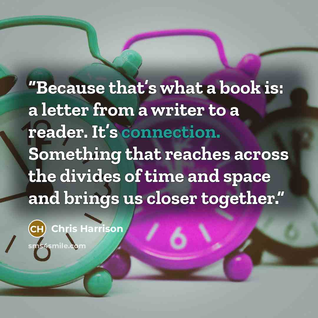 “Because that’s what a book is: a letter from a writer to a reader. It’s connection. Something that reaches across the divides of time and space and brings us closer together.” quote by Chris Harrison