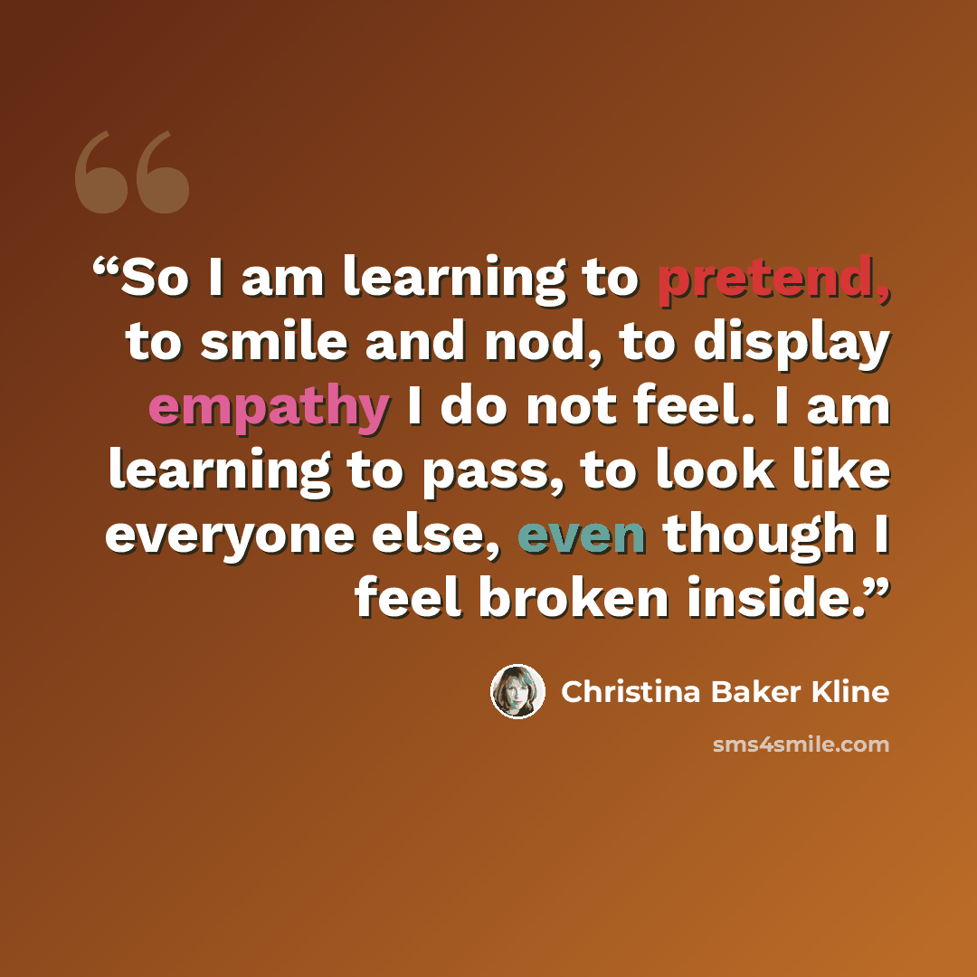 “So I am learning to pretend, to smile and nod, to display empathy I do not feel. I am learning to pass, to look like everyone else, even though I feel broken inside.” quote by Christina Baker Kline