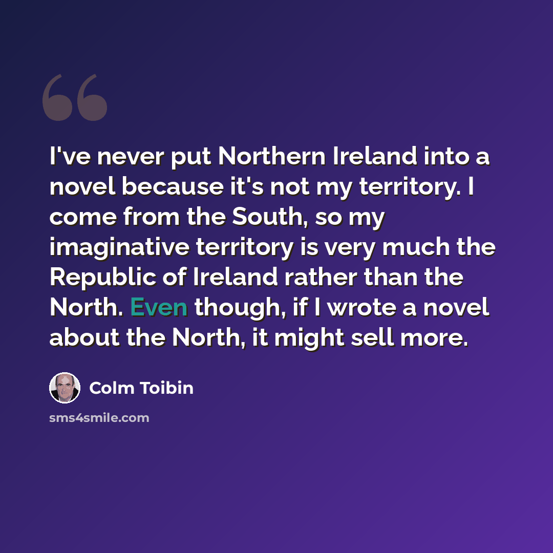 “I've never put Northern Ireland into a novel because it's not my territory. I come from the South, so my imaginative territory is very much the Republic of Ireland rather than the North. Even though, if I wrote a novel about the North, it might sell more.” quote by Colm Toibin