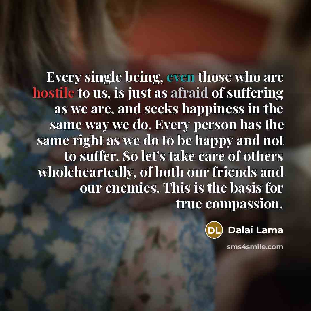 “Every single being, even those who are hostile to us, is just as afraid of suffering as we are, and seeks happiness in the same way we do. Every person has the same right as we do to be happy and not to suffer. So let's take care of others wholeheartedly, of both our friends and our enemies. This…” quote by Dalai Lama