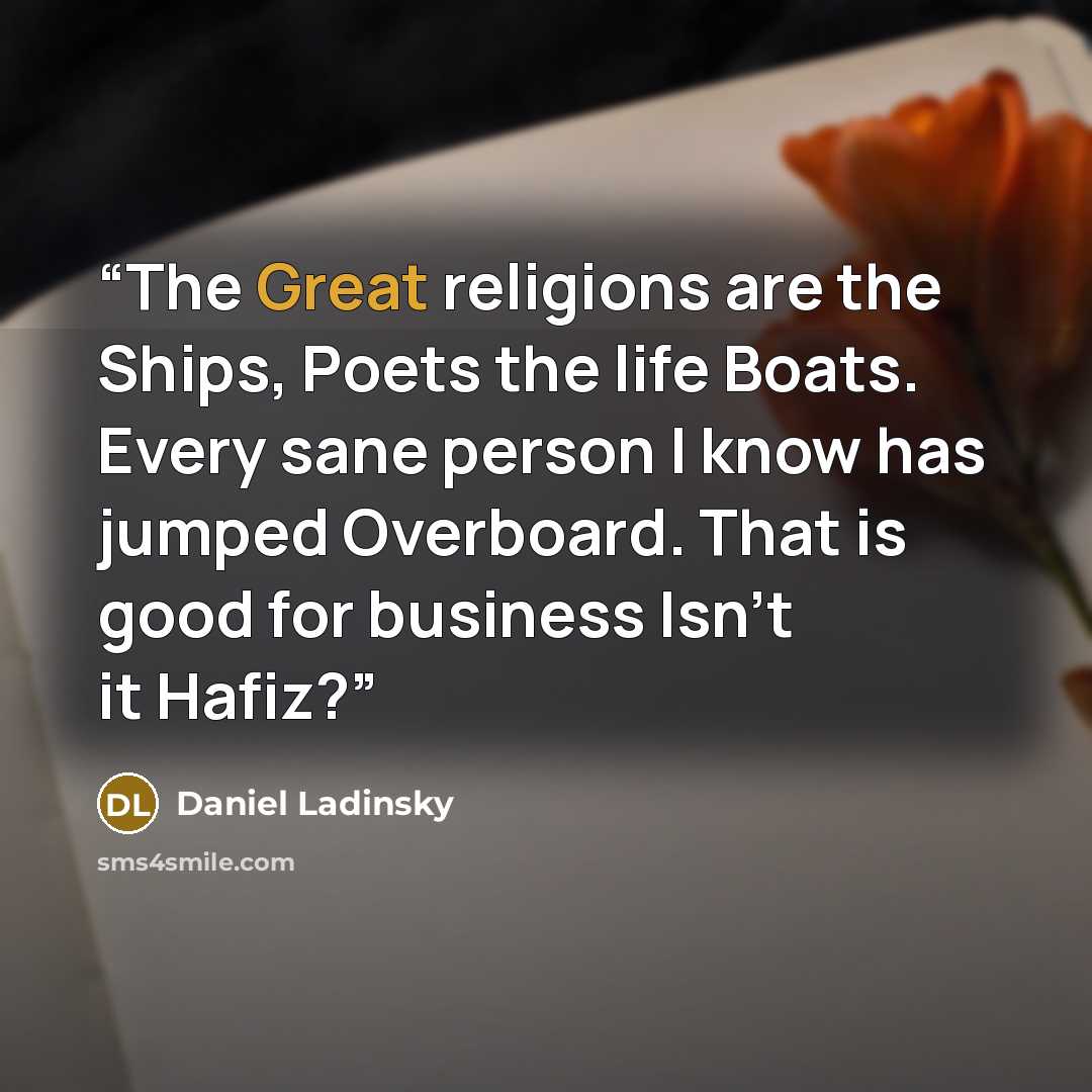 “The Great religions are the Ships, Poets the life Boats. Every sane person I know has jumped Overboard. That is good for business Isn't it Hafiz?” quote by Daniel Ladinsky