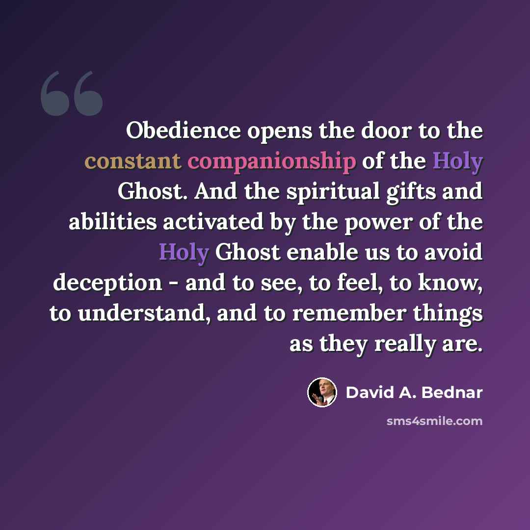 “Obedience opens the door to the constant companionship of the Holy Ghost. And the spiritual gifts and abilities activated by the power of the Holy Ghost enable us to avoid deception - and to see, to feel, to know, to understand, and to remember things as they really are.” quote by David A. Bednar
