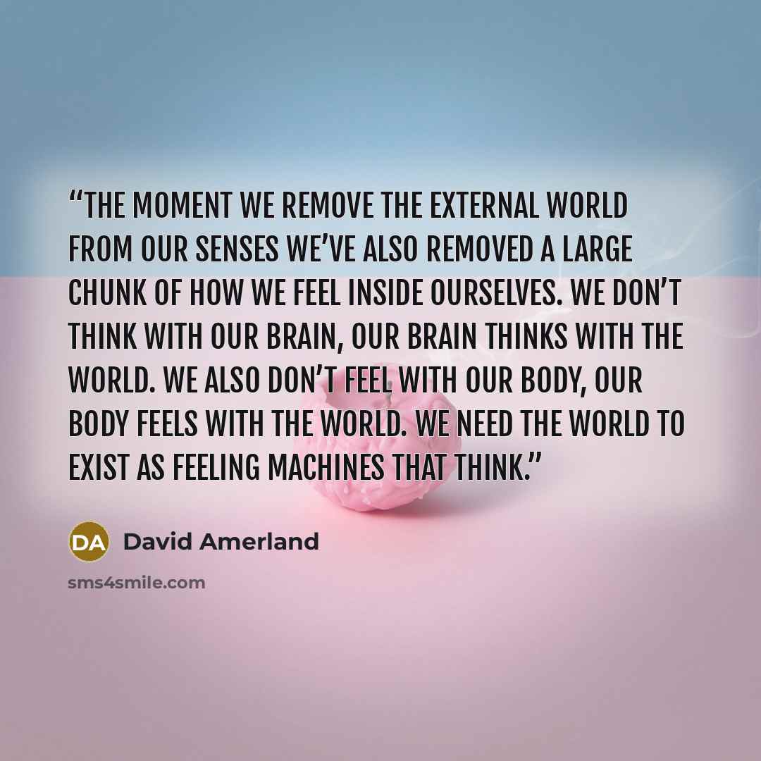 “The moment we remove the external world from our senses we’ve also removed a large chunk of how we feel inside ourselves. We don’t think with our brain, our brain thinks with the world. We also don’t feel with our body, our body feels with the world. We need the world to exist as feeling machines…” quote by David Amerland
