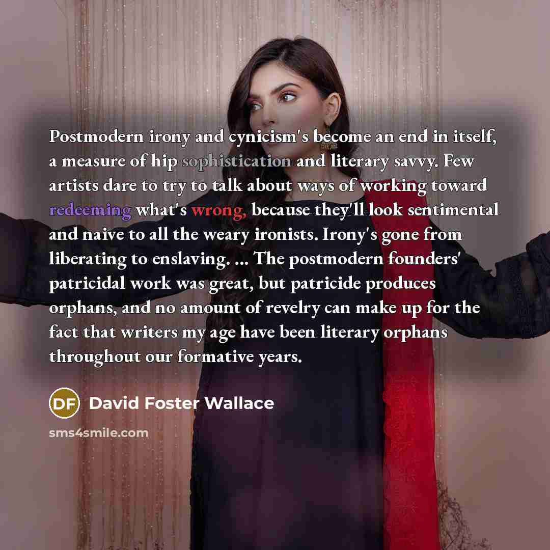 “Postmodern irony and cynicism's become an end in itself, a measure of hip sophistication and literary savvy. Few artists dare to try to talk about ways of working toward redeeming what's wrong, because they'll look sentimental and naive to all the weary ironists. Irony's gone from liberating to…” quote by David Foster Wallace