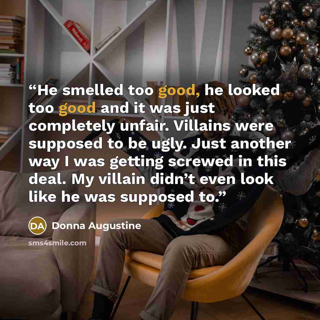 “He smelled too good, he looked too good and it was just completely unfair. Villains were supposed to be ugly. Just another way I was getting screwed in this deal. My villain didn’t even look like he was supposed to.” quote by Donna Augustine