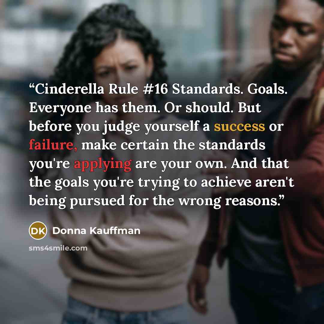 “Cinderella Rule #16 Standards. Goals. Everyone has them. Or should. But before you judge yourself a success or failure, make certain the standards you're applying are your own. And that the goals you're trying to achieve aren't being pursued for the wrong reasons.” quote by Donna Kauffman