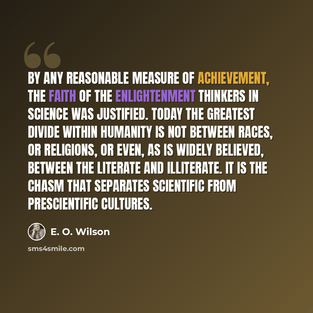 “By any reasonable measure of achievement, the faith of the Enlightenment thinkers in science was justified. Today the greatest divide within humanity is not between races, or religions, or even, as is widely believed, between the literate and illiterate. It is the chasm that separates scientific…” quote by E. O. Wilson