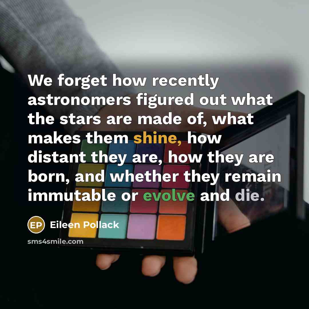 “We forget how recently astronomers figured out what the stars are made of, what makes them shine, how distant they are, how they are born, and whether they remain immutable or evolve and die.” quote by Eileen Pollack