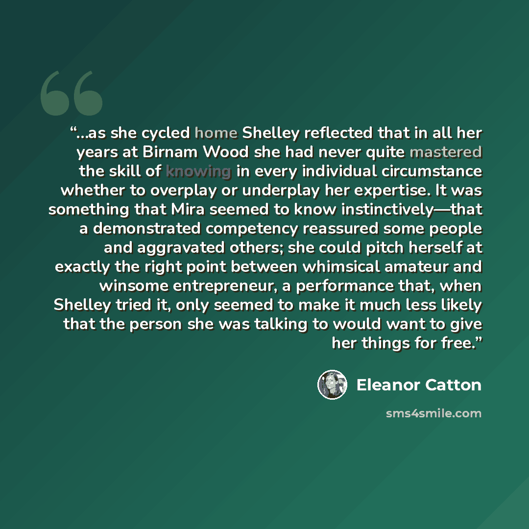 “…as she cycled home Shelley reflected that in all her years at Birnam Wood she had never quite mastered the skill of knowing in every individual circumstance whether to overplay or underplay her expertise. It was something that Mira seemed to know instinctively—that a demonstrated competency…” quote by Eleanor Catton