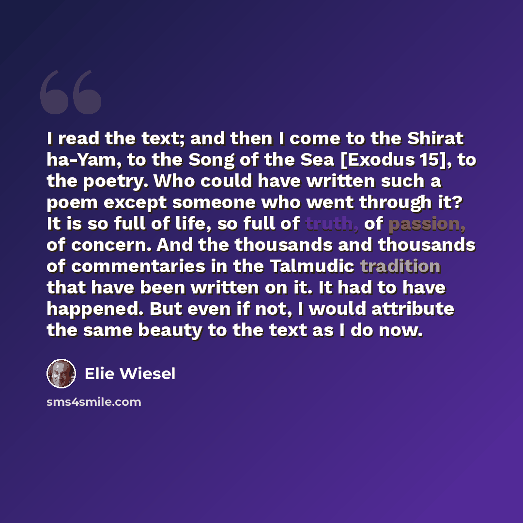 “I read the text; and then I come to the Shirat ha-Yam, to the Song of the Sea [Exodus 15], to the poetry. Who could have written such a poem except someone who went through it? It is so full of life, so full of truth, of passion, of concern. And the thousands and thousands of commentaries in the…” quote by Elie Wiesel
