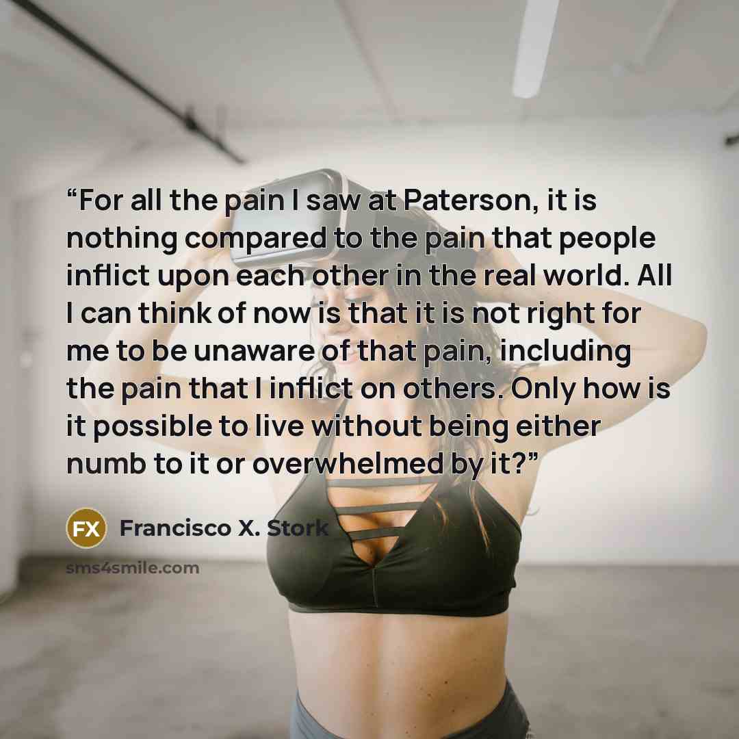 “For all the pain I saw at Paterson, it is nothing compared to the pain that people inflict upon each other in the real world. All I can think of now is that it is not right for me to be unaware of that pain, including the pain that I inflict on others. Only how is it possible to live without being…” quote by Francisco X. Stork