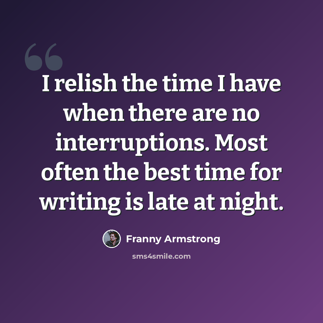 “I relish the time I have when there are no interruptions. Most often the best time for writing is late at night.” quote by Franny Armstrong