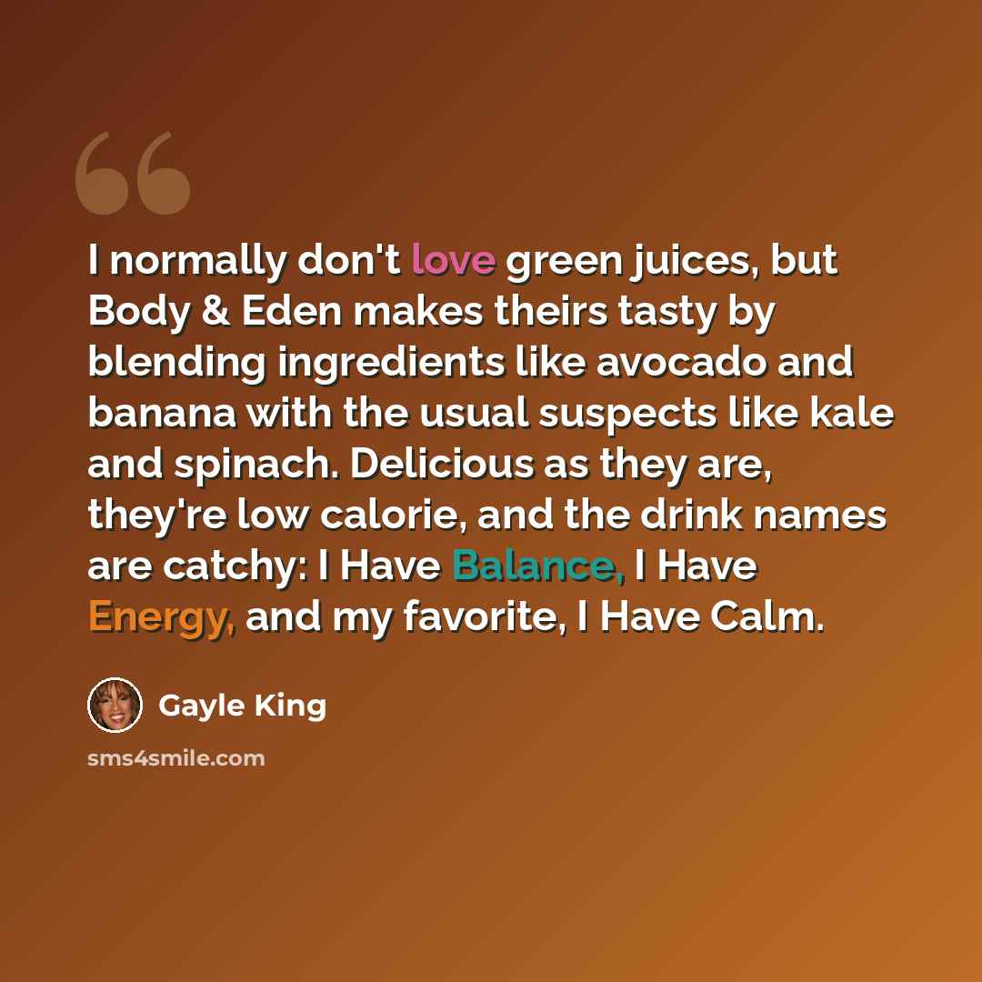 “I normally don't love green juices, but Body & Eden makes theirs tasty by blending ingredients like avocado and banana with the usual suspects like kale and spinach. Delicious as they are, they're low calorie, and the drink names are catchy: I Have Balance, I Have Energy, and my favorite, I Have…” quote by Gayle King