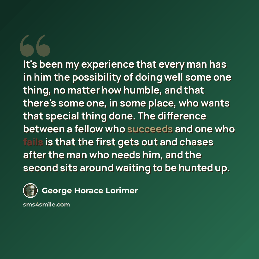 “It's been my experience that every man has in him the possibility of doing well some one thing, no matter how humble, and that there's some one, in some place, who wants that special thing done. The difference between a fellow who succeeds and one who fails is that the first gets out and chases…” quote by George Horace Lorimer