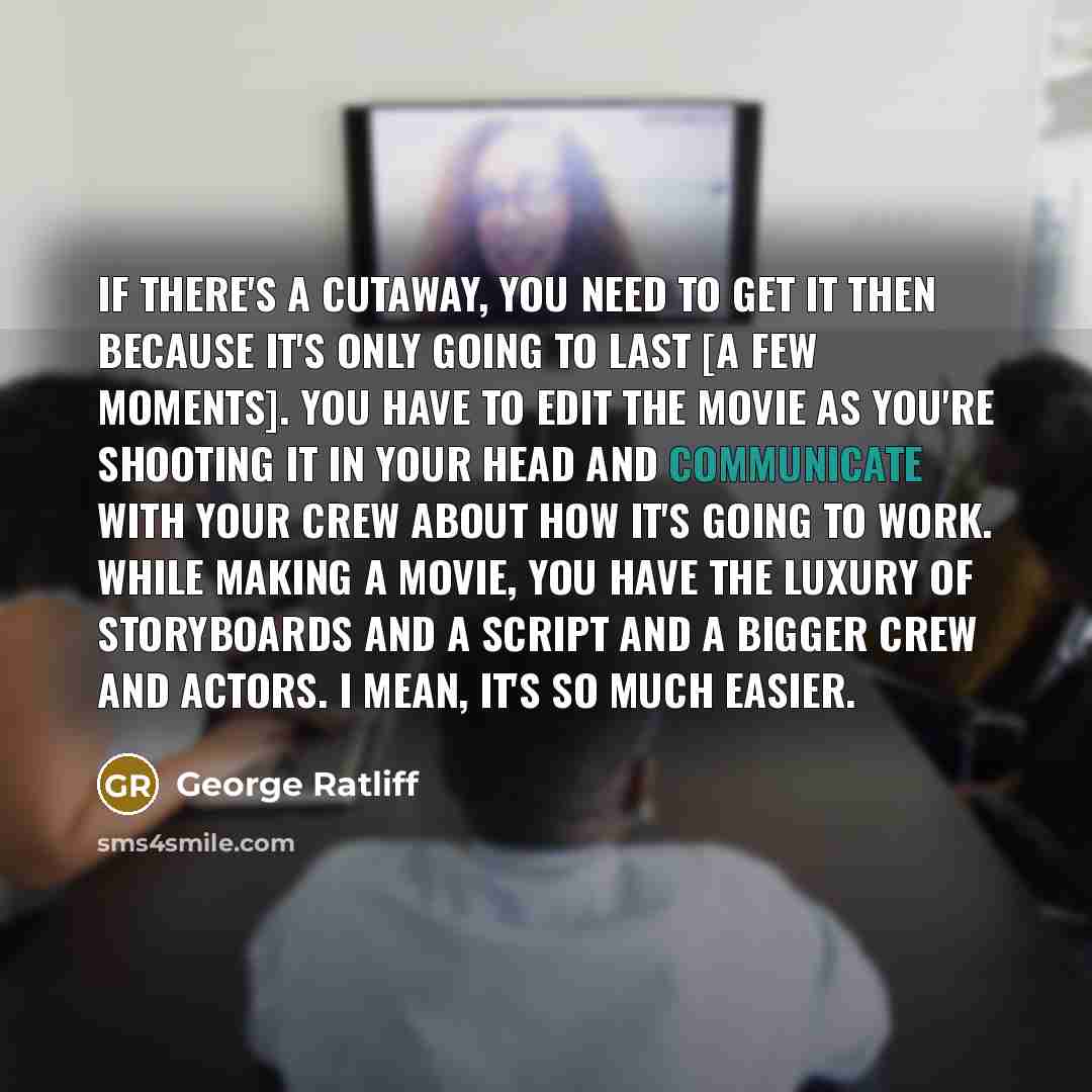 “If there's a cutaway, you need to get it then because it's only going to last [a few moments]. You have to edit the movie as you're shooting it in your head and communicate with your crew about how it's going to work. While making a movie, you have the luxury of storyboards and a script and a…” quote by George Ratliff