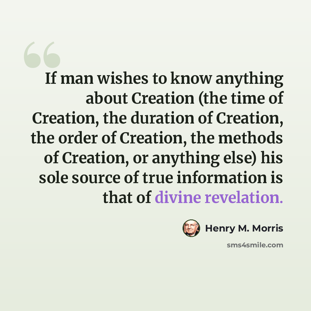 “If man wishes to know anything about Creation (the time of Creation, the duration of Creation, the order of Creation, the methods of Creation, or anything else) his sole source of true information is that of divine revelation.” quote by Henry M. Morris