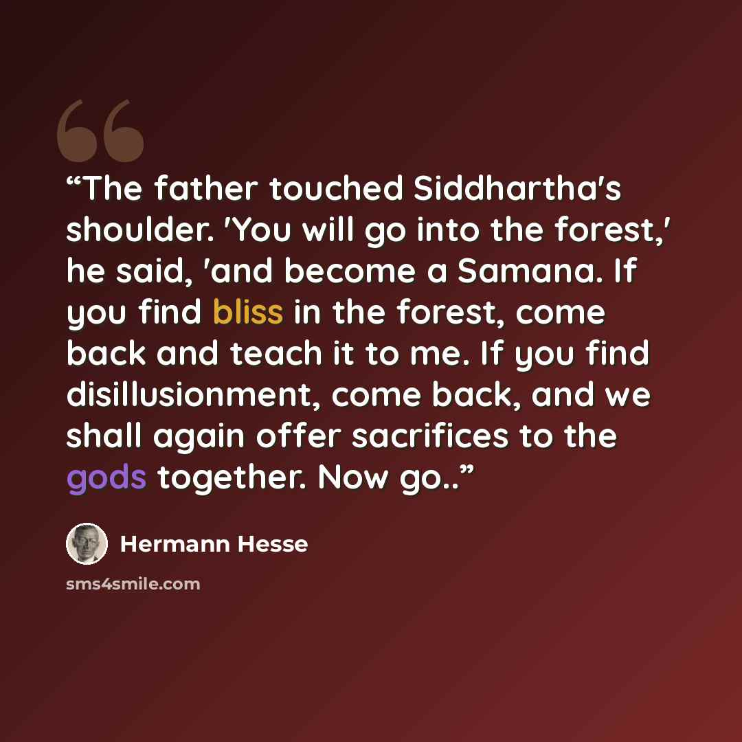“The father touched Siddhartha's shoulder. 'You will go into the forest,' he said, 'and become a Samana. If you find bliss in the forest, come back and teach it to me. If you find disillusionment, come back, and we shall again offer sacrifices to the gods together. Now go..” quote by Hermann Hesse