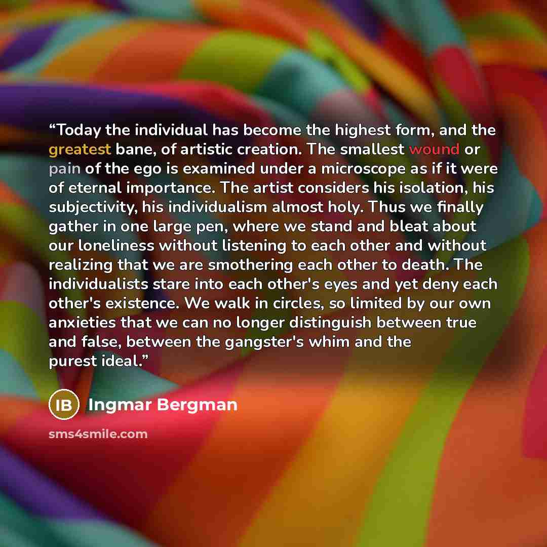 “Today the individual has become the highest form, and the greatest bane, of artistic creation. The smallest wound or pain of the ego is examined under a microscope as if it were of eternal importance. The artist considers his isolation, his subjectivity, his individualism almost holy. Thus we…” quote by Ingmar Bergman