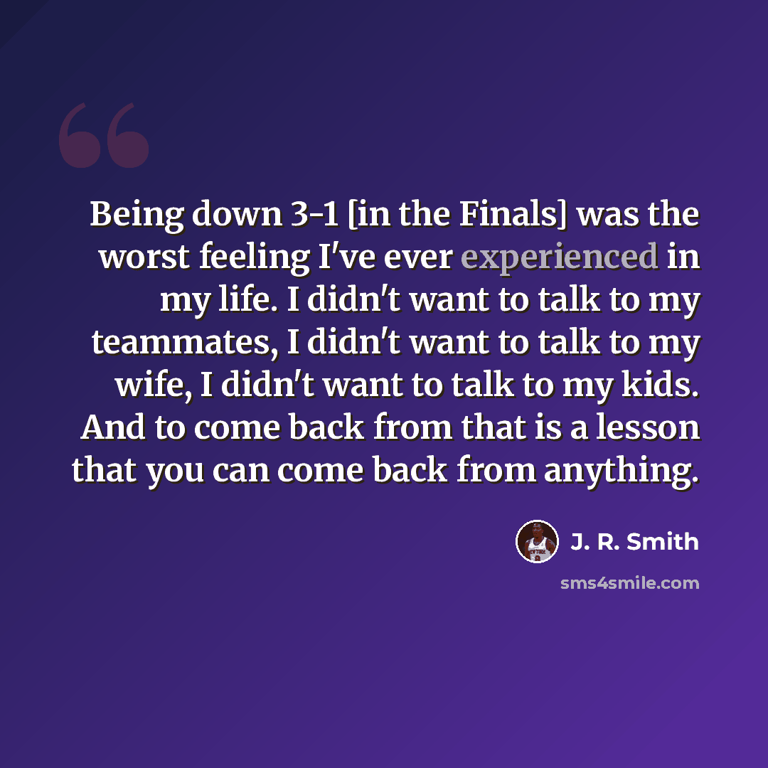 “Being down 3-1 [in the Finals] was the worst feeling I've ever experienced in my life. I didn't want to talk to my teammates, I didn't want to talk to my wife, I didn't want to talk to my kids. And to come back from that is a lesson that you can come back from anything.” quote by J. R. Smith