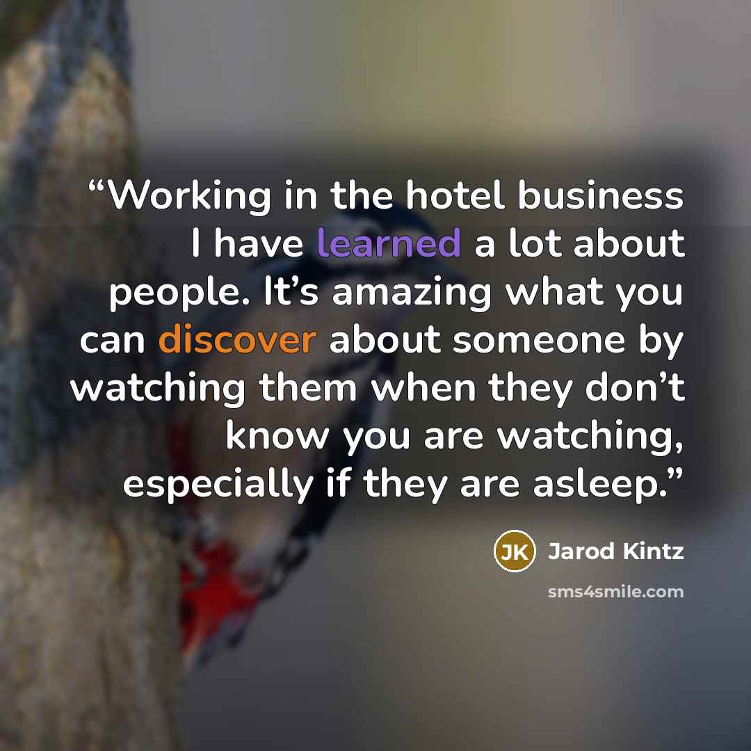 “Working in the hotel business I have learned a lot about people. It’s amazing what you can discover about someone by watching them when they don’t know you are watching, especially if they are asleep.” quote by Jarod Kintz