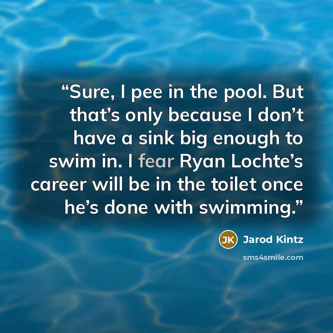 “Sure, I pee in the pool. But that’s only because I don’t have a sink big enough to swim in. I fear Ryan Lochte’s career will be in the toilet once he’s done with swimming.” quote by Jarod Kintz