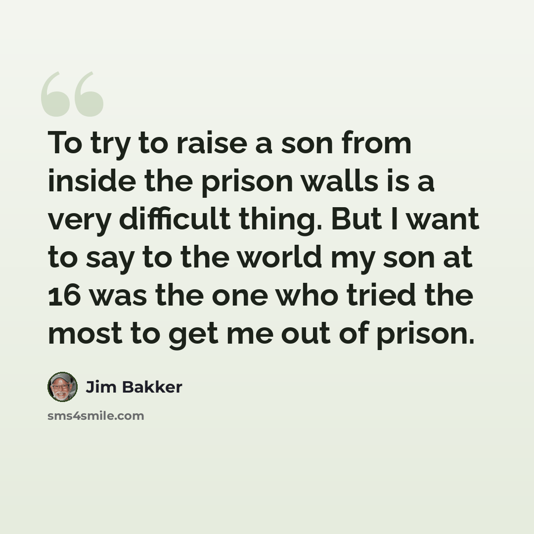“To try to raise a son from inside the prison walls is a very difficult thing. But I want to say to the world my son at 16 was the one who tried the most to get me out of prison.” quote by Jim Bakker