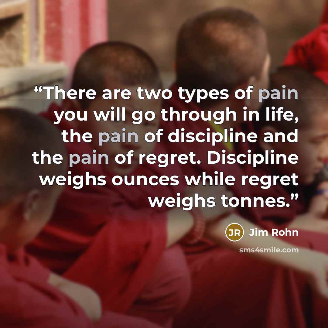 “There are two types of pain you will go through in life, the pain of discipline and the pain of regret. Discipline weighs ounces while regret weighs tonnes.” quote by Jim Rohn