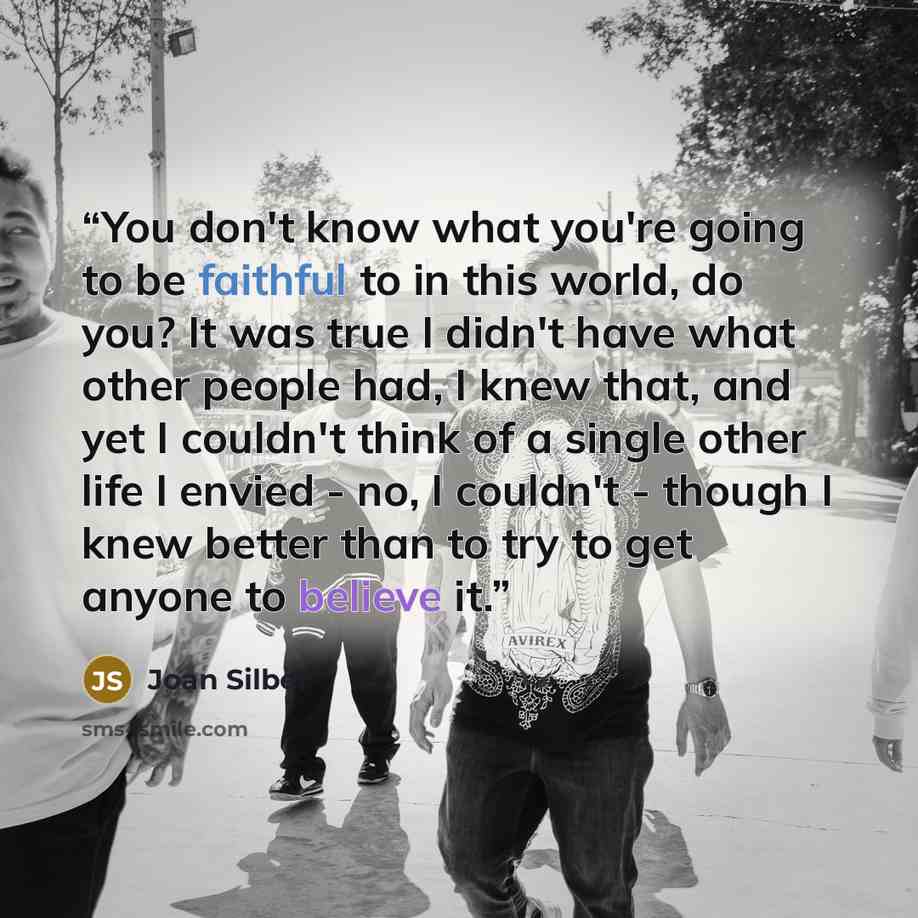 “You don't know what you're going to be faithful to in this world, do you? It was true I didn't have what other people had, I knew that, and yet I couldn't think of a single other life I envied - no, I couldn't - though I knew better than to try to get anyone to believe it.” quote by Joan Silber