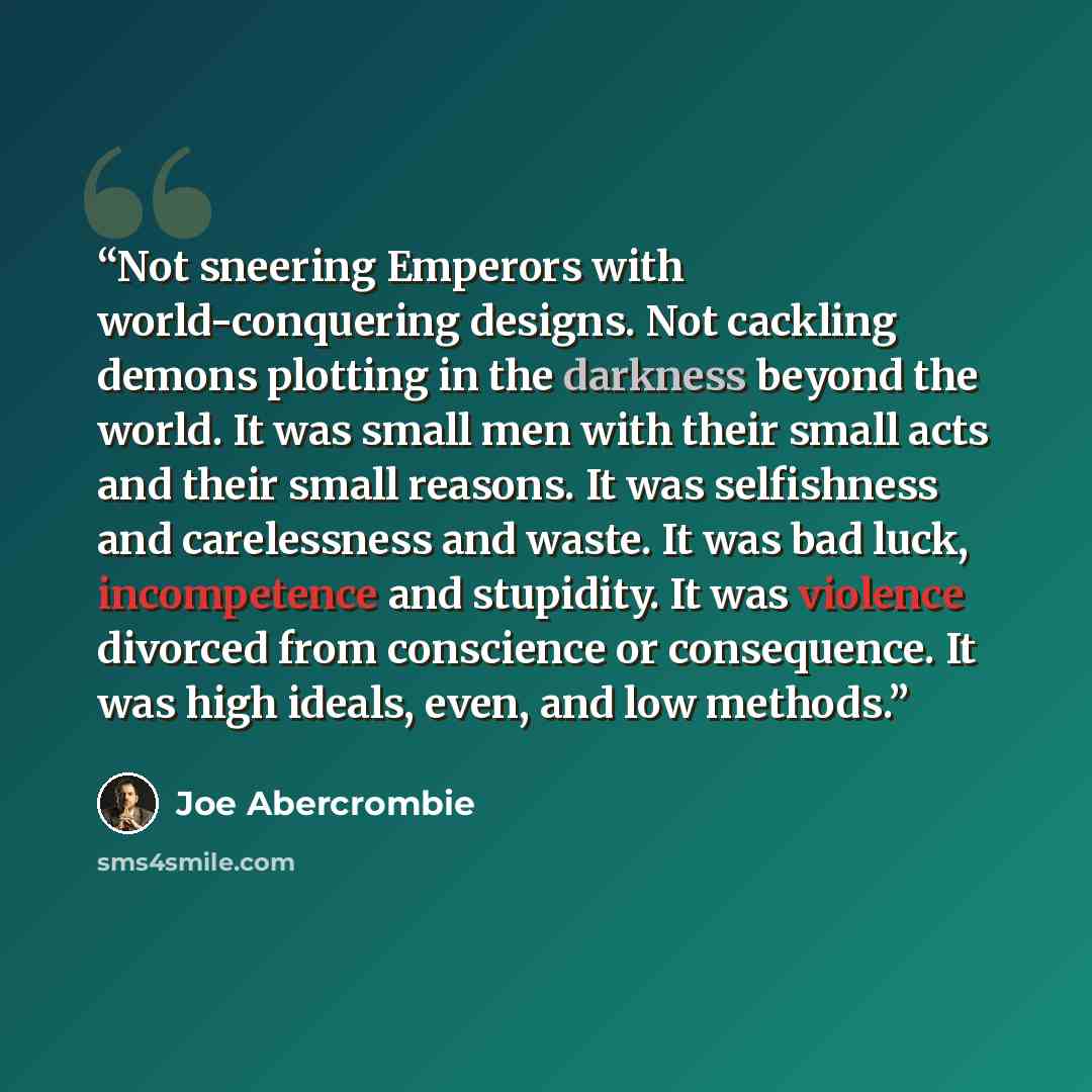 “Not sneering Emperors with world-conquering designs. Not cackling demons plotting in the darkness beyond the world. It was small men with their small acts and their small reasons. It was selfishness and carelessness and waste. It was bad luck, incompetence and stupidity. It was violence divorced…” quote by Joe Abercrombie