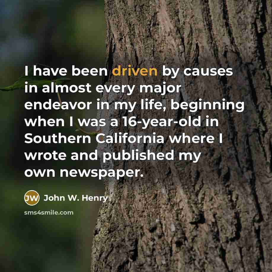 “I have been driven by causes in almost every major endeavor in my life, beginning when I was a 16-year-old in Southern California where I wrote and published my own newspaper.” quote by John W. Henry