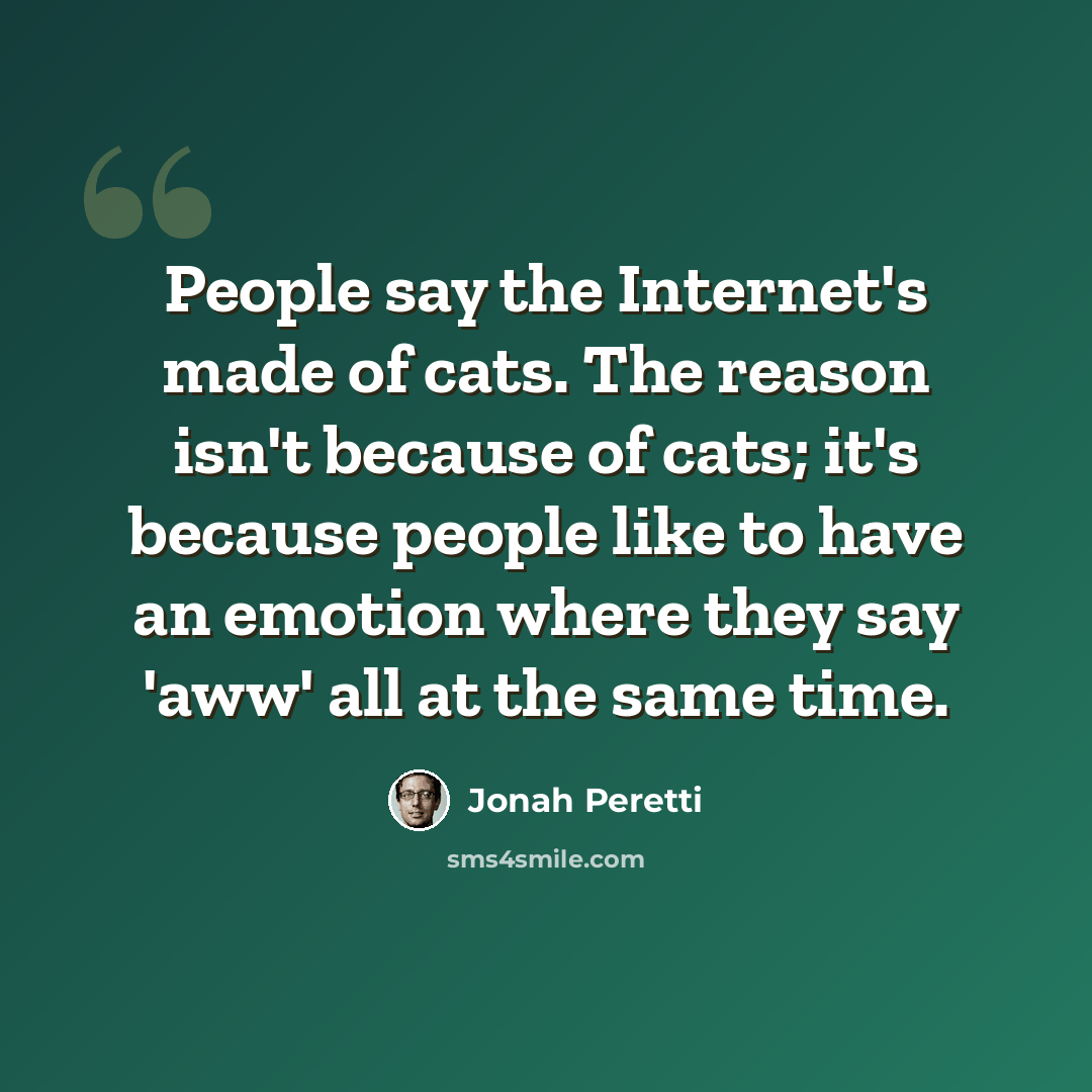 “People say the Internet's made of cats. The reason isn't because of cats; it's because people like to have an emotion where they say 'aww' all at the same time.” quote by Jonah Peretti