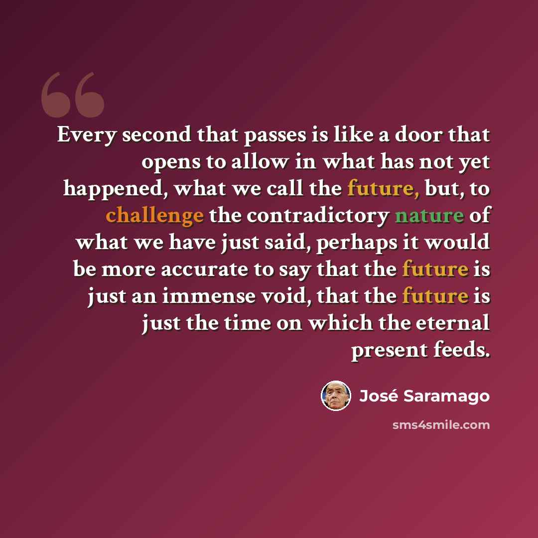 “Every second that passes is like a door that opens to allow in what has not yet happened, what we call the future, but, to challenge the contradictory nature of what we have just said, perhaps it would be more accurate to say that the future is just an immense void, that the future is just the…” quote by Jose Saramago