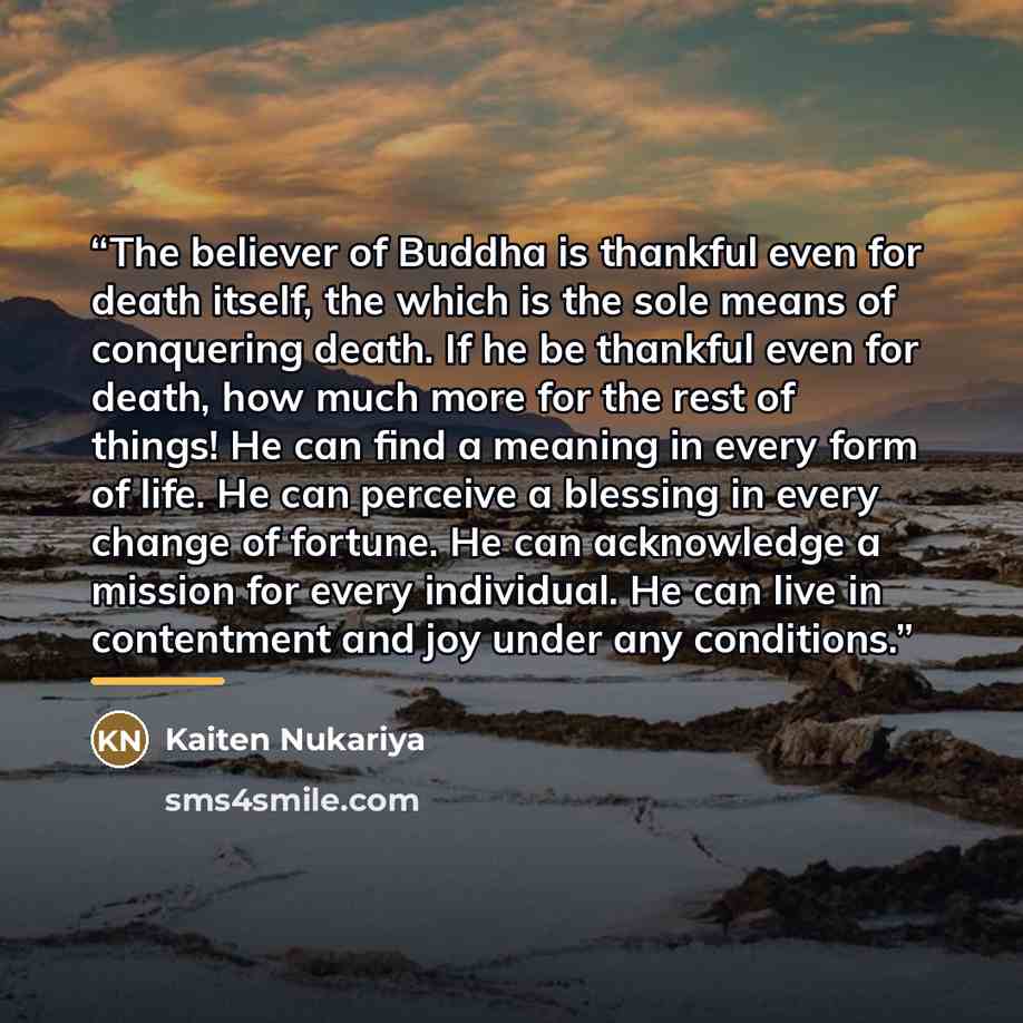 “The believer of Buddha is thankful even for death itself, the which is the sole means of conquering death. If he be thankful even for death, how much more for the rest of things! He can find a meaning in every form of life. He can perceive a blessing in every change of fortune. He can acknowledge…” quote by Kaiten Nukariya