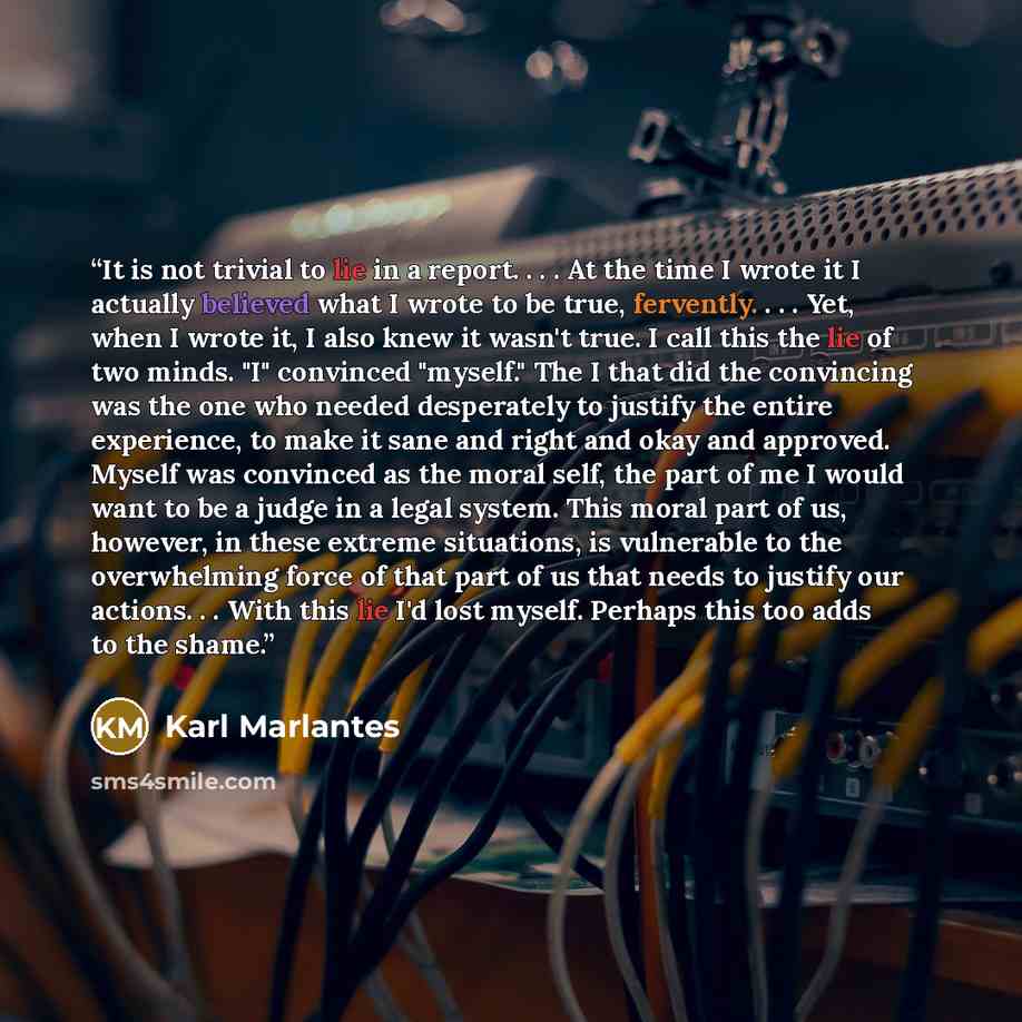 “It is not trivial to lie in a report. . . . At the time I wrote it I actually believed what I wrote to be true, fervently. . . . Yet, when I wrote it, I also knew it wasn't true. I call this the lie of two minds. "I" convinced "myself." The I that did the convincing was the one who needed…” quote by Karl Marlantes