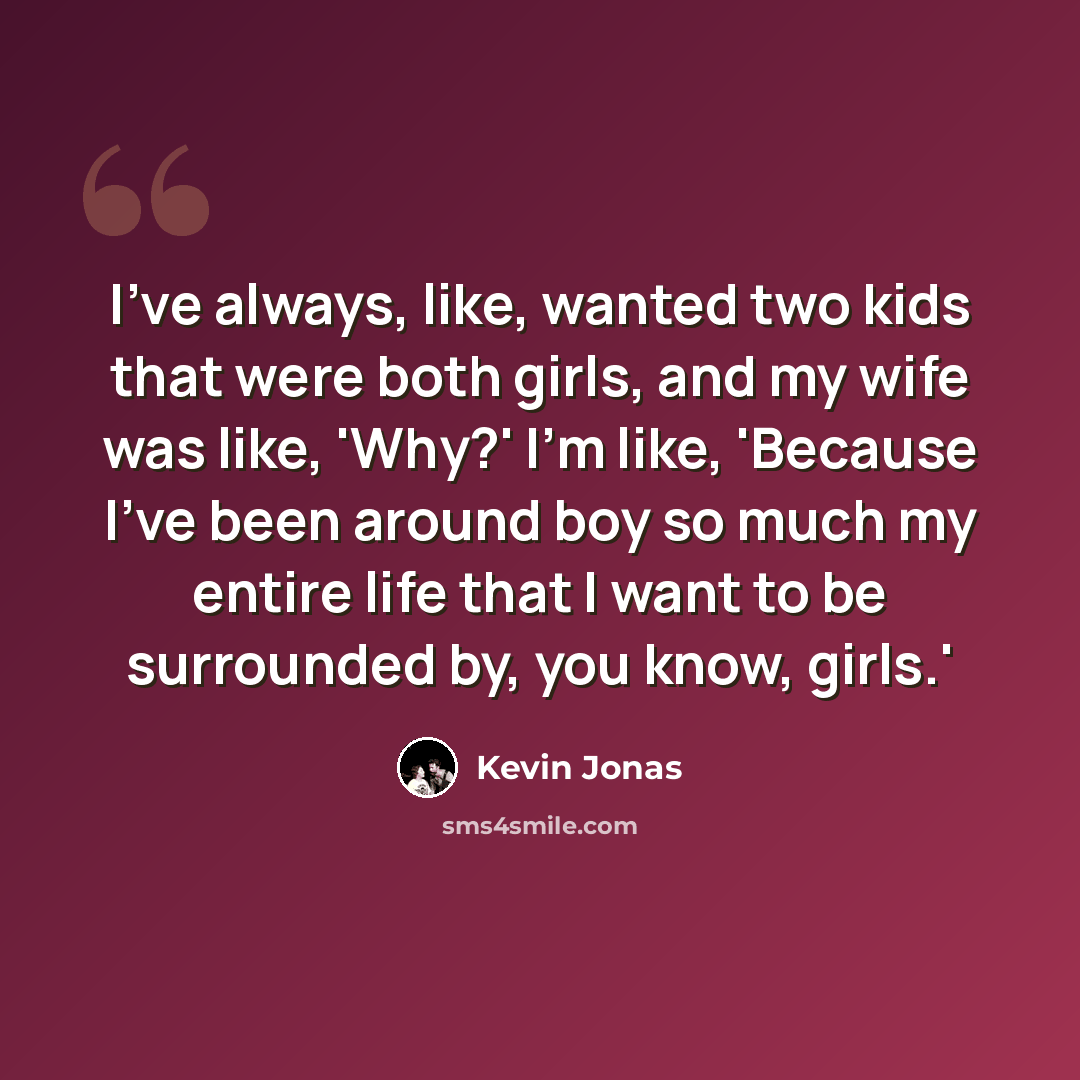 “I've always, like, wanted two kids that were both girls, and my wife was like, 'Why?' I'm like, 'Because I've been around boy so much my entire life that I want to be surrounded by, you know, girls.'” quote by Kevin Jonas