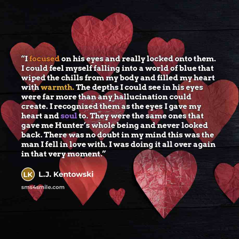 “I focused on his eyes and really locked onto them. I could feel myself falling into a world of blue that wiped the chills from my body and filled my heart with warmth. The depths I could see in his eyes were far more than any hallucination could create. I recognized them as the eyes I gave my…” quote by L.J. Kentowski