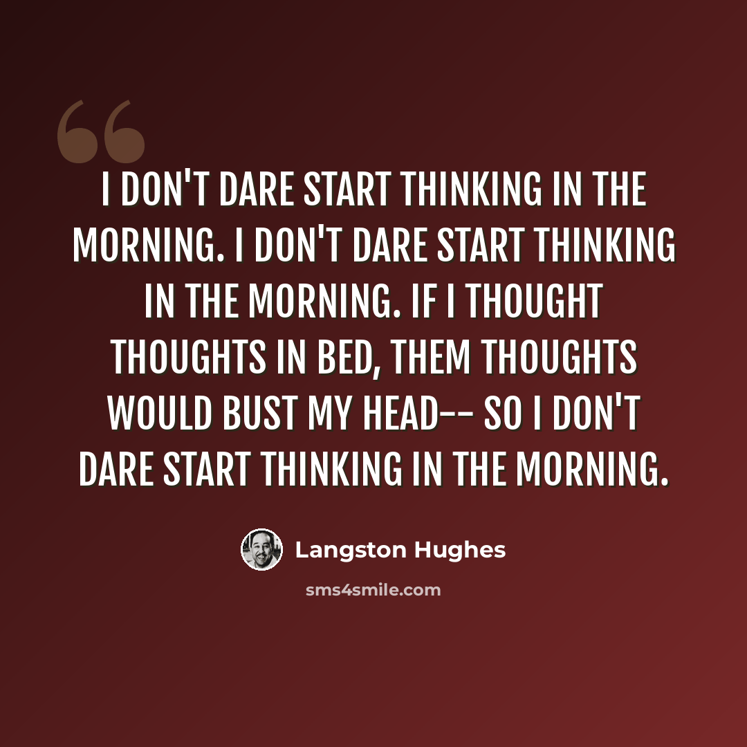 “I don't dare start thinking in the morning. I don't dare start thinking in the morning. If I thought thoughts in bed, Them thoughts would bust my head-- So I don't dare start thinking in the morning.” quote by Langston Hughes