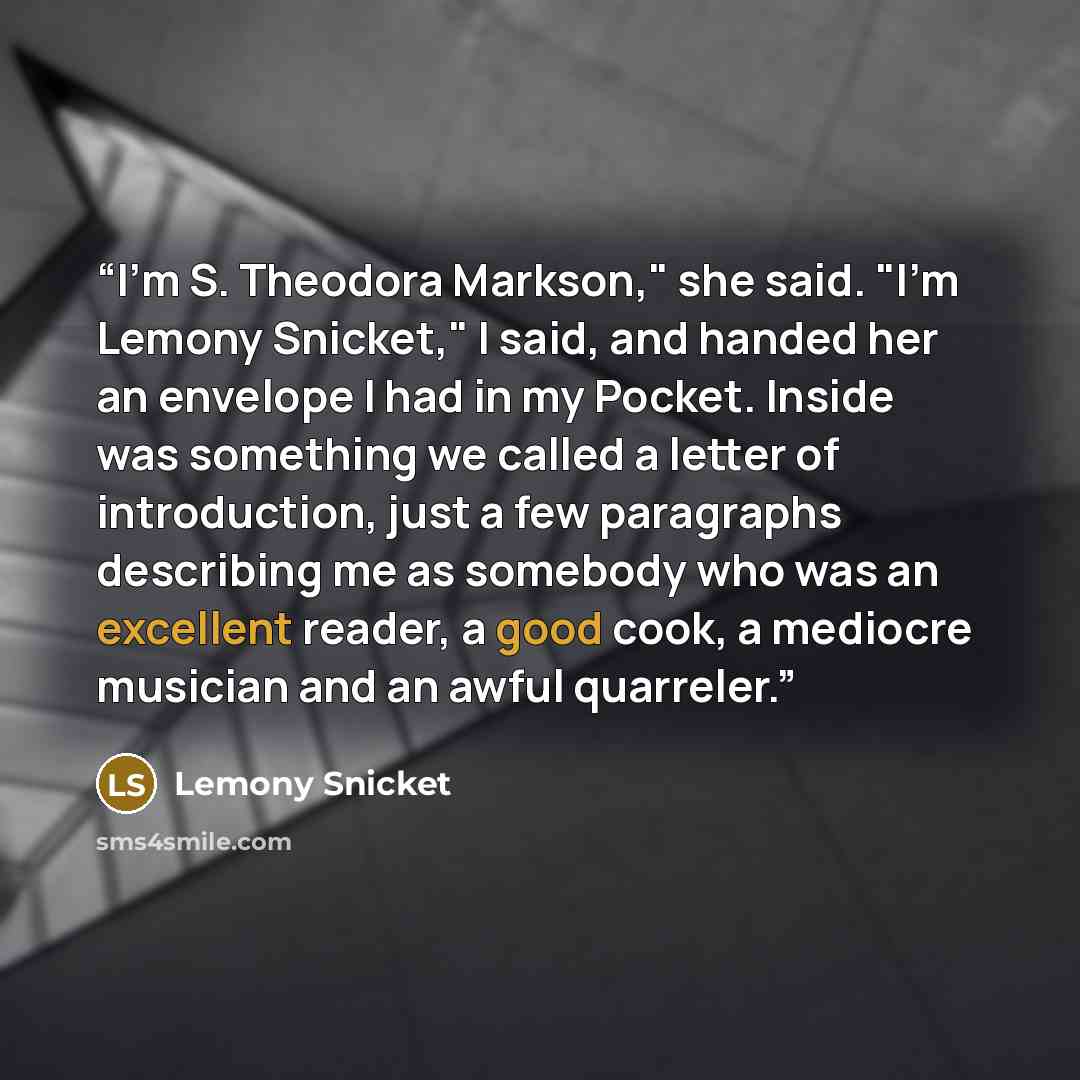 “I'm S. Theodora Markson," she said. "I'm Lemony Snicket," I said, and handed her an envelope I had in my Pocket. Inside was something we called a letter of introduction, just a few paragraphs describing me as somebody who was an excellent reader, a good cook, a mediocre musician and an awful…” quote by Lemony Snicket