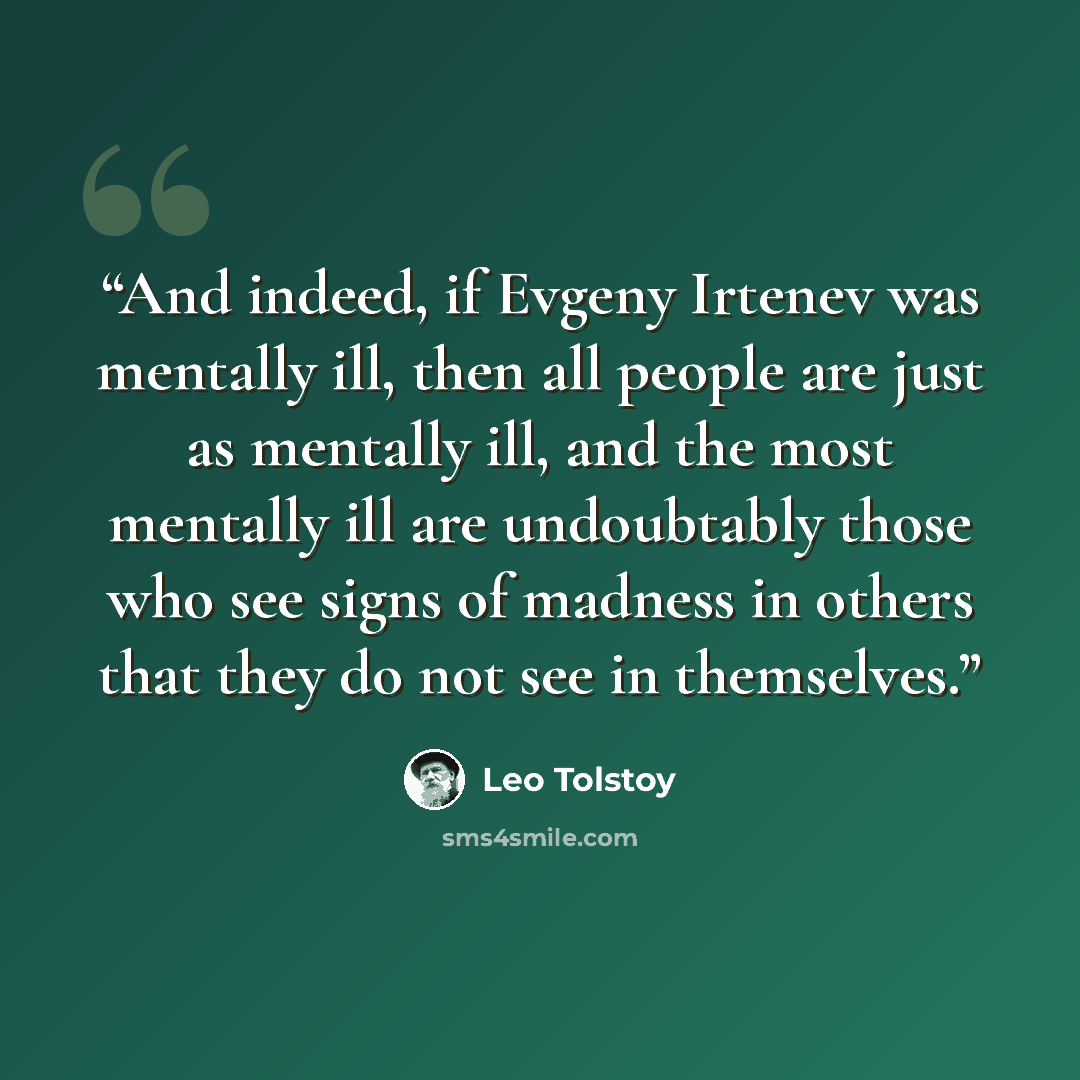 “And indeed, if Evgeny Irtenev was mentally ill, then all people are just as mentally ill, and the most mentally ill are undoubtably those who see signs of madness in others that they do not see in themselves.” quote by Leo Tolstoy