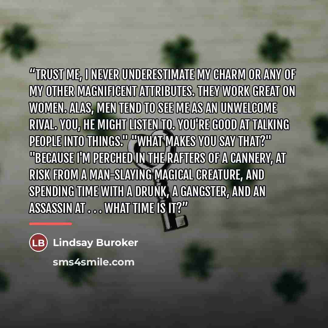 “Trust me, I never underestimate my charm or any of my other magnificent attributes. They work great on women. Alas, men tend to see me as an unwelcome rival. You, he might listen to. You're good at talking people into things." "What makes you say that?" "Because I'm perched in the rafters of a…” quote by Lindsay Buroker