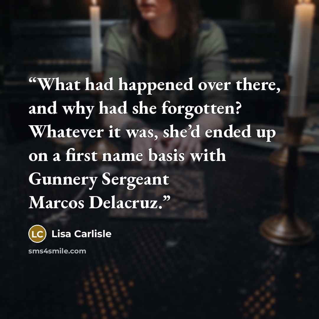 “What had happened over there, and why had she forgotten? Whatever it was, she’d ended up on a first name basis with Gunnery Sergeant Marcos Delacruz.” quote by Lisa Carlisle